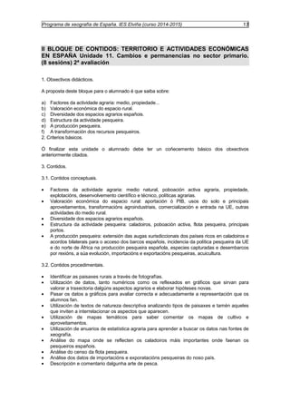 Programa de xeografía de España. IES Elviña (curso 2014-2015) 13 
II BLOQUE DE CONTIDOS: TERRITORIO E ACTIVIDADES ECONÓMICAS 
EN ESPAÑA Unidade 11. Cambios e permanencias no sector primario. 
(8 sesións) 2ª avaliación 
1. Obxectivos didácticos. 
A proposta deste bloque para o alumnado é que saiba sobre: 
a) Factores da actividade agraria: medio, propiedade... 
b) Valoración económica do espacio rural. 
c) Diversidade dos espacios agrarios españois. 
d) Estructura da actividade pesqueira. 
e) A producción pesqueira. 
f) A transformación dos recursos pesqueiros. 
2. Criterios básicos. 
Ó finalizar esta unidade o alumnado debe ter un coñecemento básico dos obxectivos 
anteriormente citados. 
3. Contidos. 
3.1. Contidos conceptuais. 
· Factores da actividade agraria: medio natural, poboación activa agraria, propiedade, 
explotacións, desenvolvemento científico e técnico, políticas agrarias. 
· Valoración económica do espacio rural: aportación ó PIB, usos do solo e principais 
aproveitamentos, transformacións agroindustriais, comercialización e entrada na UE, outras 
actividades do medio rural. 
· Diversidade dos espacios agrarios españois. 
· Estructura da actividade pesqueira: caladoiros, poboación activa, flota pesqueira, principais 
portos. 
· A producción pesqueira: extensión das augas xurisdiccionais dos países ricos en caladoiros e 
acordos bilaterais para o acceso dos barcos españois, incidencia da política pesqueira da UE 
e do norte de África na producción pesqueira española, especies capturadas e desembarcos 
por rexións, a súa evolución, importacións e exportacións pesqueiras, acuicultura. 
3.2. Contidos procedimentais. 
· Identificar as paisaxes rurais a través de fotografías. 
· Utilización de datos, tanto numéricos como os reflexados en gráficos que sirvan para 
valorar a traxectoria dalgúns aspectos agrarios e elaborar hipóteses novas. 
· Pasar os datos a gráficos para avaliar correcta e adecuadamente a representación que os 
alumnos fan. 
· Utilización de textos de natureza descriptiva analizando tipos de paisaxes e tamén aqueles 
que inviten a interrelacionar os aspectos que aparecen. 
· Utilización de mapas temáticos para saber comentar os mapas de cultivo e 
aproveitamentos. 
· Utilización de anuarios de estatística agraria para aprender a buscar os datos nas fontes de 
xeografía. 
· Análise do mapa onde se reflecten os caladoiros máis importantes onde faenan os 
pesqueiros españois. 
· Análise do censo da flota pesqueira. 
· Análise dos datos de importacións e exporatacións pesqueiras do noso país. 
· Descripción e comentario dalgunha arte de pesca. 
 