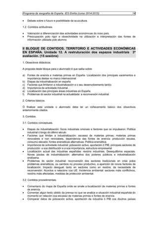 Programa de xeografía de España. IES Elviña (curso 2014-2015) 14 
· Debate sobre o futuro e posibilidade da acuicultura. 
1.2. Contidos actitudinais. 
· Valoración e diferenciación das actividades económicas do noso país. 
· Preocupación polo rigor e obxectividade na utilización e interpretación das fontes de 
información utilizada polo alumno. 
II BLOQUE DE CONTIDOS. TERRITORIO E ACTIVIDADES ECONÓMICAS 
EN ESPAÑA. Unidade 12. A restruturación dos espazos industriais 3ª 
avaliación. (15 sesións) 
1. Obxectivos didácticos. 
A proposta deste bloque para o alumnado é que saiba sobre: 
a) Fontes de enerxía e materias primas en España. Localización dos principais xacementos e 
importancia destas no marco internacional. 
b) Etapas da industrialización en españa. 
c) Factores que limitaron a industrialización e o seu desenvolvemento tardío. 
d) Importancia da actividade industrial. 
e) Localización das principais áreas industriais en España. 
f) Problemas do sector industrial na actualidade: a reconversión industrial. 
2. Criterios básicos. 
Ó finalizar esta unidade o alumnado debe ter un coñecemento básico dos obxectivos 
anteriormente citados. 
3. Contidos. 
3.1. Contidos conceptuais. 
· Etapas da industrialización: focos industriais orixinais e factores que os impulsaron. Política 
industrial ó longo do último século. 
· Factores que limitan a industrialización: escasez de materias primas; materias primas 
renovabeis e non renovabeis, dependencia das fontes de enerxía: producción escasa, 
consumo elevado; fontes enerxéticas alternativas. Política enerxética. 
· Importancia da actividade industrial: poboación activa, aportación ó PIB, principais sectores de 
producción: a súa distribución e a súa importancia, estructura empresarial. 
· Localización actual das industrias españolas: rexións industriais. Desequilibrios espaciais. 
Novas pautas de industrialización: alternativa dos poderes públicos e industrialización 
endóxena. 
· Problemas do sector industrial: reconversión dos sectores tradicionais en crise polos 
problemas enerxéticos, os cambios no proceso productivo, a aparición de novos factores de 
localización. Impacto desigual, tanto en sectores como en rexións, da necesidade de 
reconversión. Acordos e relacións coa UE. Incidencia ambiental: sectores máis conflictivos, 
rexións máis afectadas, medidas de protección ambiental. 
3.2. Contidos procedimentais. 
· Comentario do mapa de España onde se sinale a localización de materias primas e fontes 
de enerxía. 
· Comentar algún texto obtido da prensa no que se analice a situación industrial española do 
momento en relación coa escasez de materias primas e fontes de enerxía. 
· Comparar datos de poboación activa, aportación da industria ó PIB cos doutros países 
 