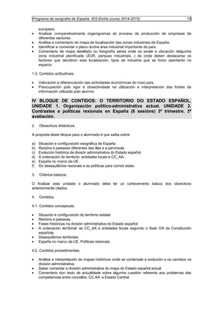 Programa de xeografía de España. IES Elviña (curso 2014-2015) 15 
europeos. 
· Analizar comparativamente organigramas do proceso de producción de empresas de 
diferentes sectores. 
· Análise e comentario do mapa da localización das zonas industriais de España. 
· Identificar e comentar o plano dunha área industrial importante do país. 
· Comentario de mapa detallado ou fotografía aérea onde se sinale a ubicación dalgunha 
zona industrial planificada (ZUR, parques industriais...) de onde deben destacarse os 
factores que decidiron esta localización, tipos de industria que se foron asentanto no 
espacio. 
1.3. Contidos actitudinais. 
· Valoración e diferenciación das actividades económicas do noso país. 
· Preocupación polo rigor e obxectividade na utilización e interpretación das fontes de 
información utilizada polo alumno. 
IV BLOQUE DE CONTIDOS: O TERRITORIO DO ESTADO ESPAÑOL. 
UNIDADE 1. Organización político-administrativa actual. UNIDADE 2. 
Contrastes e políticas rexionais en España (8 sesións) 3º trimestre. 3ª 
avaliación. 
2. Obxectivos didácticos. 
A proposta deste bloque para o alumnado é que saiba sobre: 
a) Situación e configuración xeográfica de España. 
b) Rexións e paisaxes diferentes das illas e a península. 
c) Evolución histórica da divisón administrativa do Estado español. 
d) A ordenación do territorio: entidades locais e CC_AA. 
e) España no marco da UE. 
f) Os desequilibrios rexionais e as políticas para corrixir estes. 
3. Criterios básicos. 
O finalizar esta unidade o alumnado debe ter un coñecemento básico dos obxectivos 
anteriormente citados. 
4. Contidos. 
4.1. Contidos conceptuais. 
· Situación e configuración do territorio estatal. 
· Rexións e paisaxes. 
· Fases históricas na división administrativa do Estado español. 
· A ordenación territorial: as CC_AA e entidades locais segundo o título VIII da Constitución 
española. 
· Desequilibrios territoriais 
· España no marco da UE. Políticas rexionais. 
4.2. Contidos procedimentais. 
· Análise e interpretación de mapas históricos onde se contemple a evolución e os cambios na 
división administrativa. 
· Saber comentar a división administrativa do mapa do Estado español actual. 
· Comentario dun texto de actualidade sobre algunha cuestión referente aos problemas das 
competencias entre concellos, CC.AA. e Estado Central. 
 