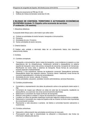 Programa de xeografía de España. IES Elviña (curso 2014-2015) 16 
· Mapa de crecemento do PIB das CC.AA. 
· Gráficas de índices de benestar social das CC.AA. 
II BLOQUE DE CONTIDOS. TERRITORIO E ACTIVIDADES ECONÓMICAS 
EN ESPAÑA Unidade 13. España unha economía de servizos. 
3ª avaliación. (10 sesións) 
1. Obxectivos didácticos. 
A proposta deste bloque para o alumnado é que saiba sobre: 
a) Coñecer as actividades do sector terciario: transporte e comunicacións. 
b) Comercio. 
c) Actividades de ocio. O turismo. 
d) Outras actividades do sector servicios. 
2. Criterios básicos. 
Ó finalizar esta unidade o alumnado debe ter un coñecemento básico dos obxectivos 
anteriormente citados. 
3. Contidos. 
3.1. Contidos conceptuais. 
· Transporte e comunicacións: tipos e redes de transporte, a súa incidencia no espacio e a súa 
dependencia del. As infraestructuras. Vertebración territorial e desequilibrios no sistema 
español de transporte: eixos máis activos, transporte de cercanías, transporte de mercancías. 
Planificación de novas redes e sistemas de transporte. Novas formas de comunicación. 
Impacto espacial e medioambiental. 
· Comercio: a súa importancia, factores de localización comercial. Desequilibrios territoriais. 
Desequilibrios dentro dos espacios urbanos. Comercio interior: tradicional, novas formas de 
comercio (especialización), circuitos de comercialización. 
· Actividades de ocio: recreo, culturais. O turismo. 
· Outras actividades: educación, sanidade, funcións administrativas, servicios financeiros... 
3.2. Contidos procedimentais. 
· Comentario e representación dos datos da poboación activa e da aportación deste sector ó 
PIB. 
· Comentario de mapas que reflecten as redes de cada tipo de transporte, resaltando os 
desequilibrios, as ausencias nas zonas economicamente deprimidas. 
· Elaboración e comentario de mapas de fluxos de transportes. 
· Elaborar unha gráfica e analizar o volume de importacións e exportacións. 
· Localizar nun plano as grandes superficies comerciais nalgunha cidade próxima e analizala. 
· Elaboración e comentario dun mapa de España onde se mostren os focos máis importantes 
de concentración turística. 
· Representar a rede educativa e sanitaria de Galicia e comentala facendo valoracións e 
suxerencias. 
4.3. Contidos actitudinais. 
· Valoración e diferenciación das actividades económicas do noso país. 
· Preocupación polo rigor e obxectividade na utilización e interpretación das fontes de 
información utilizada polo alumno. 
 