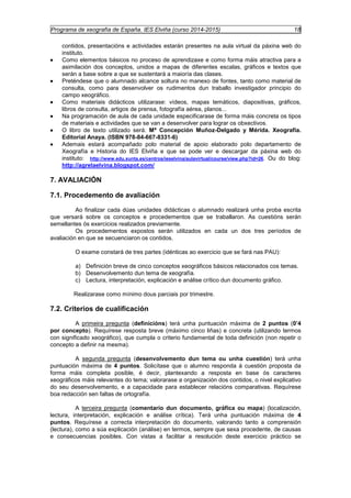 Programa de xeografía de España. IES Elviña (curso 2014-2015) 18 
contidos, presentacións e actividades estarán presentes na aula virtual da páxina web do 
instituto. 
· Como elementos básicos no proceso de aprendizaxe e como forma máis atractiva para a 
asimilación dos conceptos, unidos a mapas de diferentes escalas, gráficos e textos que 
serán a base sobre a que se sustentará a maioría das clases. 
· Preténdese que o alumnado alcance soltura no manexo de fontes, tanto como material de 
consulta, como para desenvolver os rudimentos dun traballo investigador principio do 
campo xeográfico. 
· Como materiais didácticos utilizarase: vídeos, mapas temáticos, diapositivas, gráficos, 
libros de consulta, artigos de prensa, fotografía aérea, planos... 
· Na programación de aula de cada unidade especificarase de forma máis concreta os tipos 
de materiais e actividades que se van a desenvolver para lograr os obxectivos. 
· O libro de texto utilizado será: Mª Concepción Muñoz-Delgado y Mérida. Xeografía. 
Editorial Anaya. (ISBN 978-84-667-8331-6) 
· Ademais estará acompañado polo material de apoio elaborado polo departamento de 
Xeografía e Historia do IES Elviña e que se pode ver e descargar da páxina web do 
instituto: http://www.edu.xunta.es/centros/ieselvina/aulavirtual/course/view.php?id=26. Ou do blog: 
http://agrelaelvina.blogspot.com/ 
7. AVALIACIÓN 
7.1. Procedemento de avaliación 
Ao finalizar cada dúas unidades didácticas o alumnado realizará unha proba escrita 
que versará sobre os conceptos e procedementos que se traballaron. As cuestións serán 
semellantes ós exercicios realizados previamente. 
Os procedementos expostos serán utilizados en cada un dos tres períodos de 
avaliación en que se secuenciaron os contidos. 
O exame constará de tres partes (idénticas ao exercicio que se fará nas PAU): 
a) Definición breve de cinco conceptos xeográficos básicos relacionados cos temas. 
b) Desenvolvemento dun tema de xeografía. 
c) Lectura, interpretación, explicación e análise crítico dun documento gráfico. 
Realizarase como mínimo dous parciais por trimestre. 
7.2. Criterios de cualificación 
A primeira pregunta (definicións) terá unha puntuación máxima de 2 puntos (0’4 
por concepto). Requírese resposta breve (máximo cinco liñas) e concreta (utilizando termos 
con significado xeográfico), que cumpla o criterio fundamental de toda definición (non repetir o 
concepto a definir na mesma). 
A segunda pregunta (desenvolvemento dun tema ou unha cuestión) terá unha 
puntuación máxima de 4 puntos. Solicítase que o alumno responda á cuestión proposta da 
forma máis completa posible, é decir, plantexando a resposta en base ós caracteres 
xeográficos máis relevantes do tema; valorarase a organización dos contidos, o nivel explicativo 
do seu desenvolvemento, e a capacidade para establecer relacións comparativas. Requírese 
boa redacción sen faltas de ortografía. 
A terceira pregunta (comentario dun documento, gráfica ou mapa) (localización, 
lectura, interpretación, explicación e análise crítica). Terá unha puntuación máxima de 4 
puntos. Requírese a correcta interpretación do documento, valorando tanto a comprensión 
(lectura), como a súa explicación (análise) en termos, sempre que sexa procedente, de causas 
e consecuencias posibles. Con vistas a facilitar a resolución deste exercicio práctico se 
 
