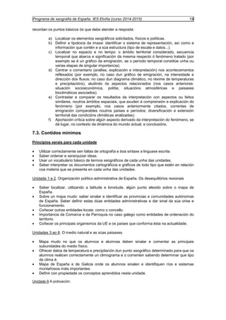 Programa de xeografía de España. IES Elviña (curso 2014-2015) 19 
recordan os puntos básicos ós que debe atender a resposta: 
a) Localizar os elementos xeográficos solicitados, físicos e políticas. 
b) Definir a tipoloxía da imaxe: identificar o sistema de representación, así como a 
información que contén e a súa estructura (tipo de escala e datos...). 
c) Localizar no espacio e no tempo: o ámbito territorial considerado, secuencia 
temporal que abarca e significación da mesma respecto ó fenómeno tratado (por 
exemplo se é un gráfico da emigración, se o período temporal constitúe unha ou 
varias etapas de singular importancia). 
d) Centrar o comentario (análise, explicación e interpretación) nos acontecementos 
reflexados (por exemplo, no caso dun gráfico de emigración, na intensidade e 
dirección dos fluxos; no caso dun diagrama climático, no réxime de temperaturas 
e precipitacións), aludindo ós aspectos relacionados (nos casos anteriores: 
situación socioeconómica, polítia; situacións atmosféricas e paisaxes 
bioclimáticos asociados). 
e) Contrastar e comparar os resultados da interpretación con aspectos ou feitos 
similares, noutros ámbitos espaciais, que axuden á comprensión e explicación do 
fenómeno (por exemplo, nos casos anteriormente citados, correntes de 
emigración comparables noutros países e períodos; diversificación e extensión 
territorial das condicións climáticas analizadas). 
f) Aportación crítica sobre algún aspecto derivado da interpretación do fenómeno, se 
dá lugar, no contexto da dinámica do mundo actual, e conclusións. 
7.3. Contidos mínimos 
Principios xerais para cada unidade 
· Utilizar correctamente sen faltas de ortografía e boa sintaxe a linguaxe escrita. 
· Saber ordenar e xerarquizar ideas. 
· Usar un vocabulario básico de termos xeográficos de cada unha das unidades. 
· Saber interpretar os documentos cartográficos e gráficos de todo tipo que estén en relación 
coa materia que se presenta en cada unha das unidades. 
Unidade 1 e 2. Organización político administrativa de España. Os desequilibrios rexionais 
· Saber localizar, utilizando a latitude e lonxitude, algún punto elexido sobre o mapa de 
España. 
· Sobre un mapa mudo: saber sinalar e identificar as provincias e comunidades autónomas 
de España. Saber definir estas dúas entidades administrativas e dar sinal da súa orixe e 
funcionamento. 
· Coñecer outras entidades locais: como o concello. 
· Importancia da Comarca e da Parroquia no caso galego como entidades de ordenación do 
territorio. 
· Coñecer os principais organismos da UE e os países que conforma ésta na actualidade. 
Unidades 3 ao 8. O medio natural e as súas paisaxes. 
· Mapa mudo no que os alumnos e alumnas deben sinalar e comentar as principais 
subunidades do medio físico. 
· Ofrecer datos de temperatura e precipitación dun punto xeográfico determinado para que os 
alumnos realicen correctamente un climograma e o comenten sabendo determinar que tipo 
de clima é. 
· Mapa de España e de Galicia onde os alumnos sinalen e identifiquen ríos e sistemas 
montañosos máis importantes. 
· Definir con propiedade os conceptos aprendidos nesta unidade. 
Unidade 9 A poboación. 
 