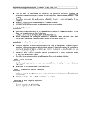 Programa de xeografía de España. IES Elviña (curso 2014-2015) 20 
· Ante un mapa de densidades de poboación nas provincias españolas, comentar os 
desequilibrios e razóns que os propiciaron así como a presión que exerce este fenómeno sobre 
o medio. 
· Comentario comparado das pirámides de poboación. Deducir o réxime demográfico ó que 
pertencen. 
· Realizar e comentar gráfico da evolución da poboación española. 
· Definir brevemente os conceptos xeográficos aprendidos nesta unidade. 
Unidade 10. A Urbanización. 
· Ante un plano da cidade identificar factores xeográficos de localización e emplazamento, tipo de 
plano (morfoloxía) e usos de chan (estructura). 
· Analizar, brevemente, a xerarquía urbana existente en España. 
· Definir brevemente os conceptos xeográficos aprendidos nesta unidade como: área 
metropolitana, estructura, morfoloxía, cidade satélite, conurbación, ensanche... 
Unidade 11. As actividades do sector primario. 
· Ante unha fotografía de espacios agrarios españois, tratar de dar resposta a; identificación do 
parcelario, cultivos que aparecen, elementos de adaptación ós condicionantes do medio físico, 
comentario razoado do tipo de agricultura que mostran destacando as peculiaridades e a que 
área xeográfica corresponde. 
· Importancia deste sector na economía española. Características da política comunitaria dentro 
da agricultura e pesca de España. 
· Definir brevemente os conceptos xeográficos aprendidos nesta unidade didáctica. 
Unidade 12 Sector secundario. 
· Identificar as áreas industriais nun plano e comentar os factores de localización desas industrias e 
subsectores. 
· Desenvolver os conceptos sobre a actividade industrial. 
Unidade 13. Sector terciario: servicios e transporte. 
· Analizar e comentar o mapa de redes de transporte terrestre, marítimo ou aéreo. Desequilibrios e 
xerarquización. 
· Definir os conceptos sobre a actividade comercial e os servizos. 
Unidade 14 e 15. Unión Europea e Globalización 
· Entender o concepto de globalización. 
· Coñecer as principais institucións da UE. 
