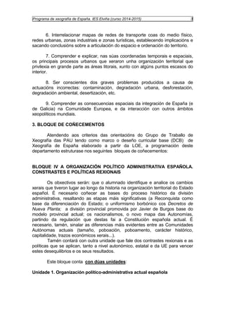 Programa de xeografía de España. IES Elviña (curso 2014-2015) 3 
6. Interrelacionar mapas de redes de transporte coas do medio físico, 
redes urbanas, zonas industriais e zonas turísticas, establecendo implicacións e 
sacando conclusións sobre a articulación do espacio e ordenación do territorio. 
7. Comprender e explicar, nas súas coordenadas temporais e espaciais, 
os principais procesos urbanos que xeraron unha organización territorial que 
privilexia en grande parte as áreas litorais, xunto con algúns puntos escasos do 
interior. 
8. Ser conscientes dos graves problemas producidos a causa de 
actuacións incorrectas: contaminación, degradación urbana, desforestación, 
degradación ambiental, desertización, etc. 
9. Comprender as consecuencias espaciais da integración de España (e 
de Galicia) na Comunidade Europea, e da interacción con outros ámbitos 
xeopolíticos mundiais. 
3. BLOQUE DE COÑECEMENTOS 
Atendendo aos criterios das orientacións do Grupo de Traballo de 
Xeografía das PAU tendo como marco o deseño curricular base (DCB) de 
Xeografía de España elaborado a partir da LOE, a programación deste 
departamento estruturase nos seguintes bloques de coñecementos: 
BLOQUE IV A ORGANIZACIÓN POLÍTICO ADMINISTRATIVA ESPAÑOLA. 
CONSTRASTES E POLÍTICAS REXIONAIS 
Os obxectivos serán: que o alumnado identifique e analice os cambios 
xerais que tiveron lugar ao longo da historia na organización territorial do Estado 
español. É necesario coñecer as bases do proceso histórico da división 
administrativa, resaltando as etapas máis significativas (a Reconquista como 
base da diferenciación do Estado; o uniformismo borbónico cos Decretos de 
Nueva Planta; a división provincial promovida por Javier de Burgos base do 
modelo provincial actual; os nacionalismos, o novo mapa das Autonomías, 
partindo da regulación que destas fai a Constitución española actual. É 
necesario, tamén, sinalar as diferencias máis evidentes entre as Comunidades 
Autónomas actuais (tamaño, poboación, poboamento, carácter histórico, 
capitalidade, trazos económicos xerais...). 
Tamén contará con outra unidade que fale dos contrastes rexionais e as 
políticas que se aplican, tanto a nivel autonómico, estatal e da UE para vencer 
estes desequilibrios e os seus resultados. 
Este bloque conta con dúas unidades: 
Unidade 1. Organización político-administrativa actual española 
 