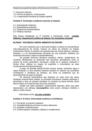 Programa de xeografía de España. IES Elviña (curso 2014-2015) 4 
11. Evolución histórica 
1.2. Formas de goberno. A democracia 
1.3. A organización territorial do Estado español 
Unidade 2. Contrastes e políticas rexionais en España 
2.1. Antecedentes históricos 
2.2. Desequilibrios territoriais 
2.3. Factores de transformacións 
2.4. Políticas rexionais 
Este bloque traballarase no 3º trimestre e fusionarase nunha unidade 
didáctica: Organización política de España. Os contrastres rexionais 
BLOQUE I NATUREZA E MEDIO AMBIENTE EN ESPAÑA 
Ten como obxectivo que o alumnado localice e coñeza as características 
máis relevantes de: As formas maiores do relevo do territorio do Estado 
(continental e litoral), en relación cos grandes tipos de rochas (silíceas, calcarias, 
arxilosas...) e os acontecementos principais da súa evolución xeolóxica (as 
oroxenias herciniana e alpina fundamentalmente). 
Os grandes dominios climáticos (oceánico, interior, mediterráneo, de 
montaña) identificando os elementos das situacións atmosféricas como os 
centros de acción (anticiclóns, borrascas), masas de ar (polares, tropicais) e 
frontes (fríos, cálidos) en mapas de superficie e comentando as súas 
consecuencias termopluviométricas. 
A auga. As grandes arterias fluviais (cursos, bacías, vertentes), lagos e 
capas freáticas e a súa dinámica (réximes simples) en relación cos caracteres 
morfolóxicos e climáticos do territorio, así como os problemas que do 
aproveitamento do auga en España. 
Os dominios bioclimáticos que destacan en cada unha das áreas 
climáticas anteriormente citadas; as principais formacións vexetais (arbóreas e 
arbustivas) e tipos de paisaxe resultante no contexto da Iberia Húmida, Iberia 
Seca e Árida; as consecuencias da acción antrópica. 
Sinalar que estes apartados, anteriormente descritos, teñen que estar 
relacionados cun enfoque ecoxeográfico onde acción antrópica modifica e 
altera o medio natural. 
Este bloque conta con seis unidades: 
Unidade 3. O relevo. Diversidade xeolóxica e morfolóxica 
3.1. Formación e evolución xeolóxica 
3.2. Variedade litolóxica e formas do relevo diferencial 
3.3. Unidades morfoestruturais 
3.4. O litoral español: cantábrico, atlántico e mediterráneo. 
 