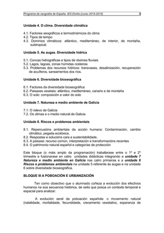 Programa de xeografía de España. IES Elviña (curso 2014-2015) 5 
Unidade 4. O clima. Diversidade climática 
4.1. Factores xeográficos e termodinámicos do clima 
4.2. Tipos de tempo 
4.3. Dominios climáticos: atlántico, mediterráneo, de interior, de montaña, 
subtropical. 
Unidade 5. As augas. Diversidade hídrica 
5.1. Concas hidrográficas e tipos de réximes fluviais 
5.2. Lagos, lagoas, zonas húmidas costeiras 
5.3. Problemas dos recursos hídricos: transvases, desalinización, recuperación 
de acuíferos, saneamentos dos ríos. 
Unidade 6. Diversidade bioxeográfica 
6.1. Factores da diversidade bioxeográfica 
6.2. Paisaxes vexetais: atlántico, mediterráneo, canario e de montaña 
6.3. O solo: composición e valor do solo 
Unidade 7. Natureza e medio ambiente de Galicia 
7.1. O relevo de Galicia 
7.2. Os climas e o medio natural de Galicia 
Unidade 8. Riscos e problemas ambientais 
8.1. Repercusións ambientais da acción humana: Contaminación, cambio 
climático, pegada ecolóxica. 
8.2. Respostas e solucións cara a sustentabilidade. 
8.3. A paisaxe: recurso común, interpretación e transformacións recentes 
8.4. O patrimonio natural español e categorías de protección 
Este bloque (o máis amplo da programación) traballarase entre o 1º e 2º 
trimestre e fusionarase en catro unidades didácticas integrando a unidade 7 
Natureza e medio ambiente en Galicia nas catro primeiras e a unidade 8 
Riscos e problemas ambientais na unidade 5 referente ás augas e na unidade 
6 sobre diversidade bioxeográfica. 
BLOQUE III A POBOACIÓN E URBANIZACIÓN 
Ten como obxectivo que o alumnado coñeza a evolución dos efectivos 
humanos na súa secuencia histórica, de xeito que posúa un contexto temporal e 
espacial para analizar: 
A evolución xeral da poboación española: o movemento natural 
(natalidade, mortalidade, fecundidade, crecemento vexetativo, esperanza de 
 