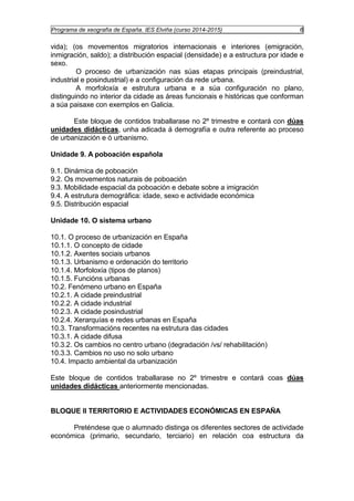 Programa de xeografía de España. IES Elviña (curso 2014-2015) 6 
vida); (os movementos migratorios internacionais e interiores (emigración, 
inmigración, saldo); a distribución espacial (densidade) e a estructura por idade e 
sexo. 
O proceso de urbanización nas súas etapas principais (preindustrial, 
industrial e posindustrial) e a configuración da rede urbana. 
A morfoloxía e estrutura urbana e a súa configuración no plano, 
distinguindo no interior da cidade as áreas funcionais e históricas que conforman 
a súa paisaxe con exemplos en Galicia. 
Este bloque de contidos traballarase no 2º trimestre e contará con dúas 
unidades didácticas, unha adicada á demografía e outra referente ao proceso 
de urbanización e ó urbanismo. 
Unidade 9. A poboación española 
9.1. Dinámica de poboación 
9.2. Os movementos naturais de poboación 
9.3. Mobilidade espacial da poboación e debate sobre a imigración 
9.4. A estrutura demográfica: idade, sexo e actividade económica 
9.5. Distribución espacial 
Unidade 10. O sistema urbano 
10.1. O proceso de urbanización en España 
10.1.1. O concepto de cidade 
10.1.2. Axentes sociais urbanos 
10.1.3. Urbanismo e ordenación do territorio 
10.1.4. Morfoloxía (tipos de planos) 
10.1.5. Funcións urbanas 
10.2. Fenómeno urbano en España 
10.2.1. A cidade preindustrial 
10.2.2. A cidade industrial 
10.2.3. A cidade posindustrial 
10.2.4. Xerarquías e redes urbanas en España 
10.3. Transformacións recentes na estrutura das cidades 
10.3.1. A cidade difusa 
10.3.2. Os cambios no centro urbano (degradación /vs/ rehabilitación) 
10.3.3. Cambios no uso no solo urbano 
10.4. Impacto ambiental da urbanización 
Este bloque de contidos traballarase no 2º trimestre e contará coas dúas 
unidades didácticas anteriormente mencionadas. 
BLOQUE II TERRITORIO E ACTIVIDADES ECONÓMICAS EN ESPAÑA 
Preténdese que o alumnado distinga os diferentes sectores de actividade 
económica (primario, secundario, terciario) en relación coa estructura da 
 