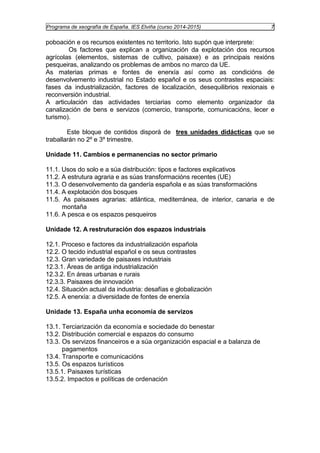 Programa de xeografía de España. IES Elviña (curso 2014-2015) 7 
poboación e os recursos existentes no territorio. Isto supón que interprete: 
Os factores que explican a organización da explotación dos recursos 
agrícolas (elementos, sistemas de cultivo, paisaxe) e as principais rexións 
pesqueiras, analizando os problemas de ambos no marco da UE. 
As materias primas e fontes de enerxía así como as condicións de 
desenvolvemento industrial no Estado español e os seus contrastes espaciais: 
fases da industrialización, factores de localización, desequilibrios rexionais e 
reconversión industrial. 
A articulación das actividades terciarias como elemento organizador da 
canalización de bens e servizos (comercio, transporte, comunicacións, lecer e 
turismo). 
Este bloque de contidos disporá de tres unidades didácticas que se 
traballarán no 2º e 3º trimestre. 
Unidade 11. Cambios e permanencias no sector primario 
11.1. Usos do solo e a súa distribución: tipos e factores explicativos 
11.2. A estrutura agraria e as súas transformacións recentes (UE) 
11.3. O desenvolvemento da gandería española e as súas transformacións 
11.4. A explotación dos bosques 
11.5. As paisaxes agrarias: atlántica, mediterránea, de interior, canaria e de 
montaña 
11.6. A pesca e os espazos pesqueiros 
Unidade 12. A restruturación dos espazos industriais 
12.1. Proceso e factores da industrialización española 
12.2. O tecido industrial español e os seus contrastes 
12.3. Gran variedade de paisaxes industriais 
12.3.1. Áreas de antiga industrialización 
12.3.2. En áreas urbanas e rurais 
12.3.3. Paisaxes de innovación 
12.4. Situación actual da industria: desafías e globalización 
12.5. A enerxía: a diversidade de fontes de enerxía 
Unidade 13. España unha economía de servizos 
13.1. Terciarización da economía e sociedade do benestar 
13.2. Distribución comercial e espazos do consumo 
13.3. Os servizos financeiros e a súa organización espacial e a balanza de 
pagamentos 
13.4. Transporte e comunicacións 
13.5. Os espazos turísticos 
13.5.1. Paisaxes turísticas 
13.5.2. Impactos e políticas de ordenación 
 