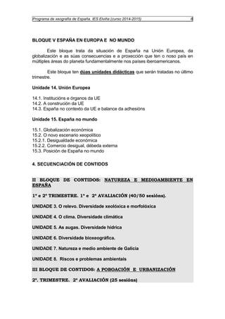 Programa de xeografía de España. IES Elviña (curso 2014-2015) 8 
BLOQUE V ESPAÑA EN EUROPA E NO MUNDO 
Este bloque trata da situación de España na Unión Europea, da 
globalización e as súas consecuencias e a proxección que ten o noso país en 
múltiples áreas do planeta fundamentalmente nos países iberoamericanos. 
Este bloque ten dúas unidades didácticas que serán tratadas no último 
trimestre. 
Unidade 14. Unión Europea 
14.1. Institucións e órganos da UE 
14.2. A construción da UE 
14.3. España no contexto da UE e balance da adhesións 
Unidade 15. España no mundo 
15.1. Globalización económica 
15.2. O novo escenario xeopolítico 
15.2.1. Desigualdade económica 
15.2.2. Comercio desigual, débeda externa 
15.3. Posición de España no mundo 
4. SECUENCIACIÓN DE CONTIDOS 
II BLOQUE DE CONTIDOS: NATUREZA E MEDIOAMBIENTE EN 
ESPAÑA 
1º e 2º TRIMESTRE. 1ª e 2ª AVALIACIÓN (40/50 sesións). 
UNIDADE 3. O relevo. Diversidade xeolóxica e morfolóxica 
UNIDADE 4. O clima. Diversidade climática 
UNIDADE 5. As augas. Diversidade hídrica 
UNIDADE 6. Diversidade bioxeográfica. 
UNIDADE 7. Natureza e medio ambiente de Galicia 
UNIDADE 8. Riscos e problemas ambientais 
III BLOQUE DE CONTIDOS: A POBOACIÓN E URBANIZACIÓN 
2º. TRIMESTRE. 2ª AVALIACIÓN (25 sesións) 
 