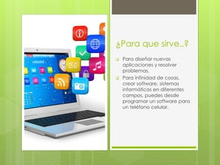 ¿Para que sirve..?
Para diseñar nuevas
aplicaciones y resolver
problemas.
Para infinidad de cosas,
crear software, sistemas
informáticos en diferentes
campos, puedes desde
programar un software para
un teléfono celular.