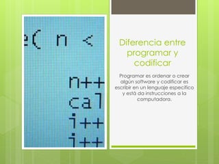 Diferencia entre
programar y
codificar
Programar es ordenar o crear
algún software y codificar es
escribir en un lenguaje especifico
y está da instrucciones a la
computadora.
 