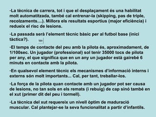 -La tècnica de carrera, tot i que el desplaçament és una habilitat
molt automatitzada, també cal entrenar-la (skipping, pas de triple,
recolzaments....). Millora els resultats esportius (major eficiència) i
redueix el risc de lesions.
-La passada serà l’element tècnic bàsic per al futbol base (inici
tàctica?).
-El temps de contacte del peu amb la pilota és, aproximadament, de
1/100sec. Un jugador (professional) sol tenir 35000 tocs de pilota
per any, el que significa que en un any un jugador està gairebé 6
minuts en contacte amb la pilota.
-En qualsevol element tècnic els mecanismes d’informació interns i
externs són molt importants... Cal, per tant, treballar-los.
-La força de la pilota quan contacte amb un jugador pot ser causa
de lesions, no tan sols en els remats (i rebuig) de cap sinó també en
el xut (primer dit del peu i tormell).
-La tècnica del xut requereix un nivell òptim de maduració
muscular. Cal plantejar-se la seva funcionalitat a partir d’infantils.
 