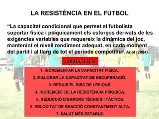 LA RESISTÈNCIA EN EL FUTBOL
“La capacitat condicional que permet al futbolista
suportar física i psíquicament els esforços derivats de les
exigències variables que requereix la dinàmica del joc,
mantenint el nivell rendiment adequat, en cada moment
del partit i al llarg de tot el període competitiu”. Arjol (2004)
OBJECTIUSOBJECTIUS
1. INCREMENTAR LA CAPACITAT FÍSICA.
2. MILLORAR LA CAPACITAT DE RECUPERACIÓ.
3. REDUIR EL RISC DE LESIONS.
4. INCREMENT DE LA RESISTÈNCIA PSÍQUICA.
5. REDUCCIÓ D’ERRORS TÈCNICS I TÀCTICS.
6. VELOCITAT DE REACCIÓ CONSTANTMENT ALTA.
7. SALUT MÉS ESTABLE.
 