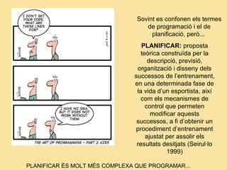 PLANIFICAR: proposta
teòrica construïda per la
descripció, previsió,
organització i disseny dels
successos de l’entrenament,
en una determinada fase de
la vida d’un esportista, així
com els mecanismes de
control que permeten
modificar aquests
successos, a fi d’obtenir un
procediment d’entrenament
ajustat per assolir els
resultats desitjats (Seirul·lo
1999)
PLANIFICAR ÉS MOLT MÉS COMPLEXA QUE PROGRAMAR...
Sovint es confonen els termes
de programació i el de
planificació, però...
 