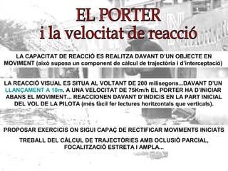 LA CAPACITAT DE REACCIÓ ES REALITZA DAVANT D’UN OBJECTE EN
MOVIMENT (això suposa un component de càlcul de trajectòria i d’interceptació)
LA REACCIÓ VISUAL ES SITUA AL VOLTANT DE 200 milisegons...DAVANT D’UN
LLANÇAMENT A 10m. A UNA VELOCITAT DE 75Km/h EL PORTER HA D’INICIAR
ABANS EL MOVIMENT... REACCIONEN DAVANT D’INDICIS EN LA PART INICIAL
DEL VOL DE LA PILOTA (més fàcil fer lectures horitzontals que verticals).
PROPOSAR EXERCICIS ON SIGUI CAPAÇ DE RECTIFICAR MOVIMENTS INICIATS
TREBALL DEL CÀLCUL DE TRAJECTÒRIES AMB OCLUSIÓ PARCIAL,
FOCALITZACIÓ ESTRETA I AMPLA...
 