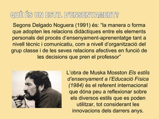 Segons Delgado Noguera (1991) és: “la manera o forma
que adopten les relacions didàctiques entre els elements
personals del procés d’ensenyament-aprenentatge tant a
nivell tècnic i comunicatiu, com a nivell d’organització del
grup classe i de les seves relacions afectives en funció de
les decisions que pren el professor”
L’obra de Muska Mosston Els estils
d’ensenyament a l’Educació Física
(1984) és el referent internacional
que dóna peu a reflexionar sobre
els diversos estils que es poden
utilitzar, tot considerant les
innovacions dels darrers anys.
 