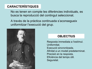 CARACTERÍSTIQUES
No es tenen en compte les diferències individuals, es
busca la reproducció del contingut seleccionat.
A través de la pràctica continuada s’aconsegueix
uniformitzar l’execució del grup.
OBJECTIUS
Resposta immediata a l’estímul.
Uniformitat.
Execució sincronitzada.
Afinitat a un model predeterminat.
Precisió en la resposta.
Eficiència del temps útil.
Seguretat.
 