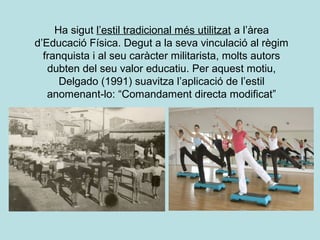 Ha sigut l’estil tradicional més utilitzat a l’àrea
d’Educació Física. Degut a la seva vinculació al règim
franquista i al seu caràcter militarista, molts autors
dubten del seu valor educatiu. Per aquest motiu,
Delgado (1991) suavitza l’aplicació de l’estil
anomenant-lo: “Comandament directa modificat”
 