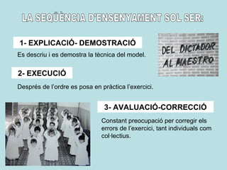1- EXPLICACIÓ- DEMOSTRACIÓ
2- EXECUCIÓ
3- AVALUACIÓ-CORRECCIÓ
Es descriu i es demostra la tècnica del model.
Després de l’ordre es posa en pràctica l’exercici.
Constant preocupació per corregir els
errors de l’exercici, tant individuals com
col·lectius.
 