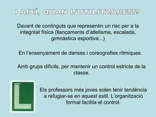 Davant de continguts que representin un risc per a la
integritat física (llançaments d’atletisme, escalada,
gimnàstica esportiva...)
En l’ensenyament de danses i coreografies rítmiques.
Amb grups difícils, per mantenir un control estricte de la
classe.
Els professors més joves solen tenir tendència
a refugiar-se en aquest estil. L’organització
formal facilita el control.
 