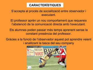 CARACTERÍSTIQUES
S’accepta el procés de socialització entre observador i
executant.
El professor aprèn un nou comportament que requereix
l’abstenció de la comunicació directa amb l’executant.
Els alumnes poden passar més temps aprenent sense la
constant presència del professor.
Gràcies a la funció de l’observador aquest pot aprendre veient
i analitzant la tasca del seu company
 