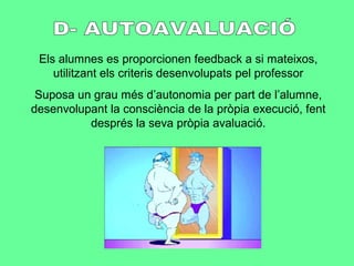 Els alumnes es proporcionen feedback a si mateixos,
utilitzant els criteris desenvolupats pel professor
Suposa un grau més d’autonomia per part de l’alumne,
desenvolupant la consciència de la pròpia execució, fent
després la seva pròpia avaluació.
 
