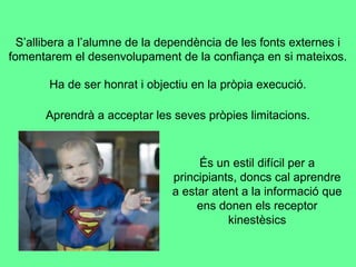 S’allibera a l’alumne de la dependència de les fonts externes i
fomentarem el desenvolupament de la confiança en si mateixos.
Ha de ser honrat i objectiu en la pròpia execució.
Aprendrà a acceptar les seves pròpies limitacions.
És un estil difícil per a
principiants, doncs cal aprendre
a estar atent a la informació que
ens donen els receptor
kinestèsics
 