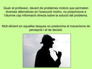 Quan el professor, davant de problemes motors que permeten
diverses alternatives en l’execució motriu, no proporciona a
l’alumne cap informació directa sobre la solució del problema.
Molt eficient en aquelles tasques on predomina el mecanisme de
percepció i el de decisió.
 