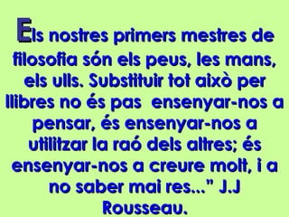EEls nostres primers mestres dels nostres primers mestres de
filosofia són els peus, les mans,filosofia són els peus, les mans,
els ulls. Substituir tot això perels ulls. Substituir tot això per
llibres no és pas ensenyar-nos allibres no és pas ensenyar-nos a
pensar, és ensenyar-nos apensar, és ensenyar-nos a
utilitzar la raó dels altres; ésutilitzar la raó dels altres; és
ensenyar-nos a creure molt, i aensenyar-nos a creure molt, i a
no saber mai res...” J.Jno saber mai res...” J.J
Rousseau.Rousseau.
 