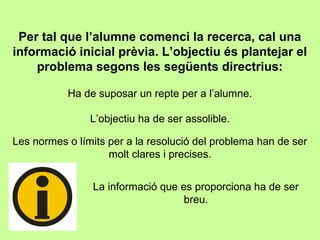 Per tal que l’alumne comenci la recerca, cal una
informació inicial prèvia. L’objectiu és plantejar el
problema segons les següents directrius:
Ha de suposar un repte per a l’alumne.
L’objectiu ha de ser assolible.
Les normes o límits per a la resolució del problema han de ser
molt clares i precises.
La informació que es proporciona ha de ser
breu.
 