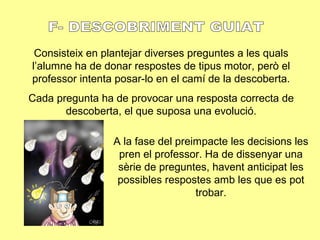 Consisteix en plantejar diverses preguntes a les quals
l’alumne ha de donar respostes de tipus motor, però el
professor intenta posar-lo en el camí de la descoberta.
Cada pregunta ha de provocar una resposta correcta de
descoberta, el que suposa una evolució.
A la fase del preimpacte les decisions les
pren el professor. Ha de dissenyar una
sèrie de preguntes, havent anticipat les
possibles respostes amb les que es pot
trobar.
 