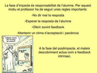 La fase d’impacte és responsabilitat de l’alumne. Per aquest
motiu el professor ha de seguir unes regles importants:
-No dir mai la resposta
-Esperar la resposta de l’alumne
-Oferir sovint feedback
-Mantenir un clima d’acceptació i paciència
A la fase del postimpacte, el mateix
descobriment actua com a feedback
intrínsec.
 