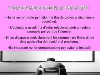 - Ha de ser un repte per l’alumne (ha de provocar disonancia
cognitiva).
- L’objectiu a assolir ha d’estar relacionat amb un esforç
raonable per part de l’alumne.
-S’han d’exposar molt clarament les normes i els límits dintre
dels quals s’ha de resoldre el problema.
-És important no fer demostracions per evitar la imitació
 
