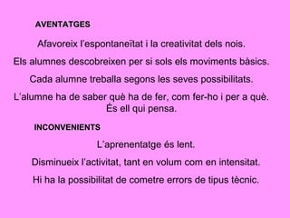 AVENTATGESAVENTATGES
Afavoreix l’espontaneïtat i la creativitat dels nois.
Els alumnes descobreixen per si sols els moviments bàsics.
Cada alumne treballa segons les seves possibilitats.
L’alumne ha de saber què ha de fer, com fer-ho i per a què.
És ell qui pensa.
INCONVENIENTSINCONVENIENTS
L’aprenentatge és lent.
Disminueix l’activitat, tant en volum com en intensitat.
Hi ha la possibilitat de cometre errors de tipus tècnic.
 
