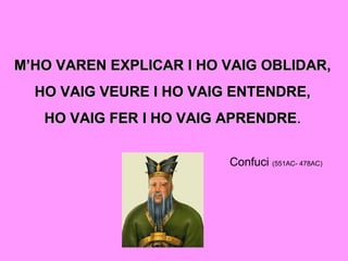 M’HO VAREN EXPLICAR I HO VAIG OBLIDAR,M’HO VAREN EXPLICAR I HO VAIG OBLIDAR,
HO VAIG VEURE I HO VAIG ENTENDRE,HO VAIG VEURE I HO VAIG ENTENDRE,
HO VAIG FER I HO VAIG APRENDREHO VAIG FER I HO VAIG APRENDRE.
Confuci (551AC- 478AC)
 