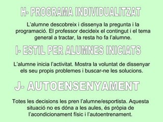 L’alumne descobreix i dissenya la pregunta i la
programació. El professor decideix el contingut i el tema
general a tractar, la resta ho fa l’alumne.
Totes les decisions les pren l’alumne/esportista. Aquesta
situació no es dóna a les aules, és pròpia de
l’acondicionament físic i l’autoentrenament.
L’alumne inicia l’activitat. Mostra la voluntat de dissenyar
els seu propis problemes i buscar-ne les solucions.
 