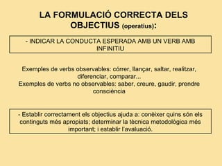 LA FORMULACIÓ CORRECTA DELS
OBJECTIUS (operatius):
- INDICAR LA CONDUCTA ESPERADA AMB UN VERB AMB
INFINITIU
Exemples de verbs observables: córrer, llançar, saltar, realitzar,
diferenciar, comparar...
Exemples de verbs no observables: saber, creure, gaudir, prendre
consciència
- Establir correctament els objectius ajuda a: conèixer quins són els
continguts més apropiats; determinar la tècnica metodològica més
important; i establir l’avaluació.
 