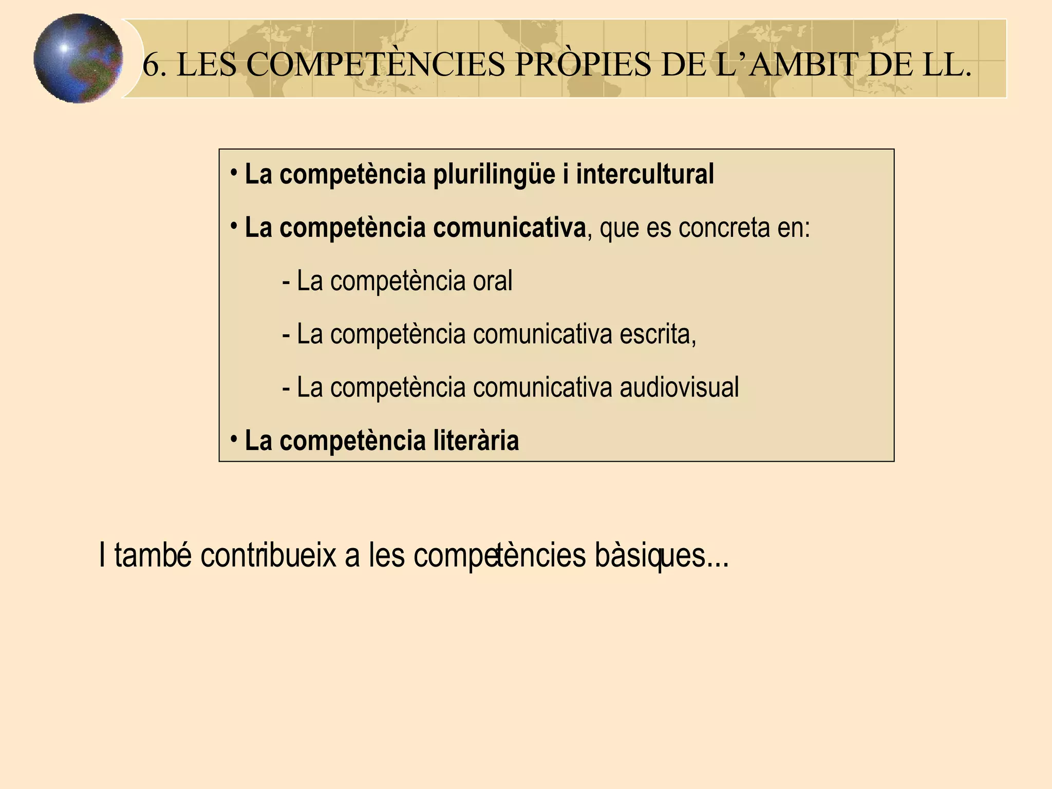 6. LES COMPETÈNCIES PRÒPIES DE L’AMBIT DE LL. La competència plurilingüe i intercultural   La competència comunicativa , que es concreta en: -  La competència oral -  La competència comunicativa escrita, -  La competència comunicativa audiovisual L a competència literària   I també contribueix a les competències bàsiques... 