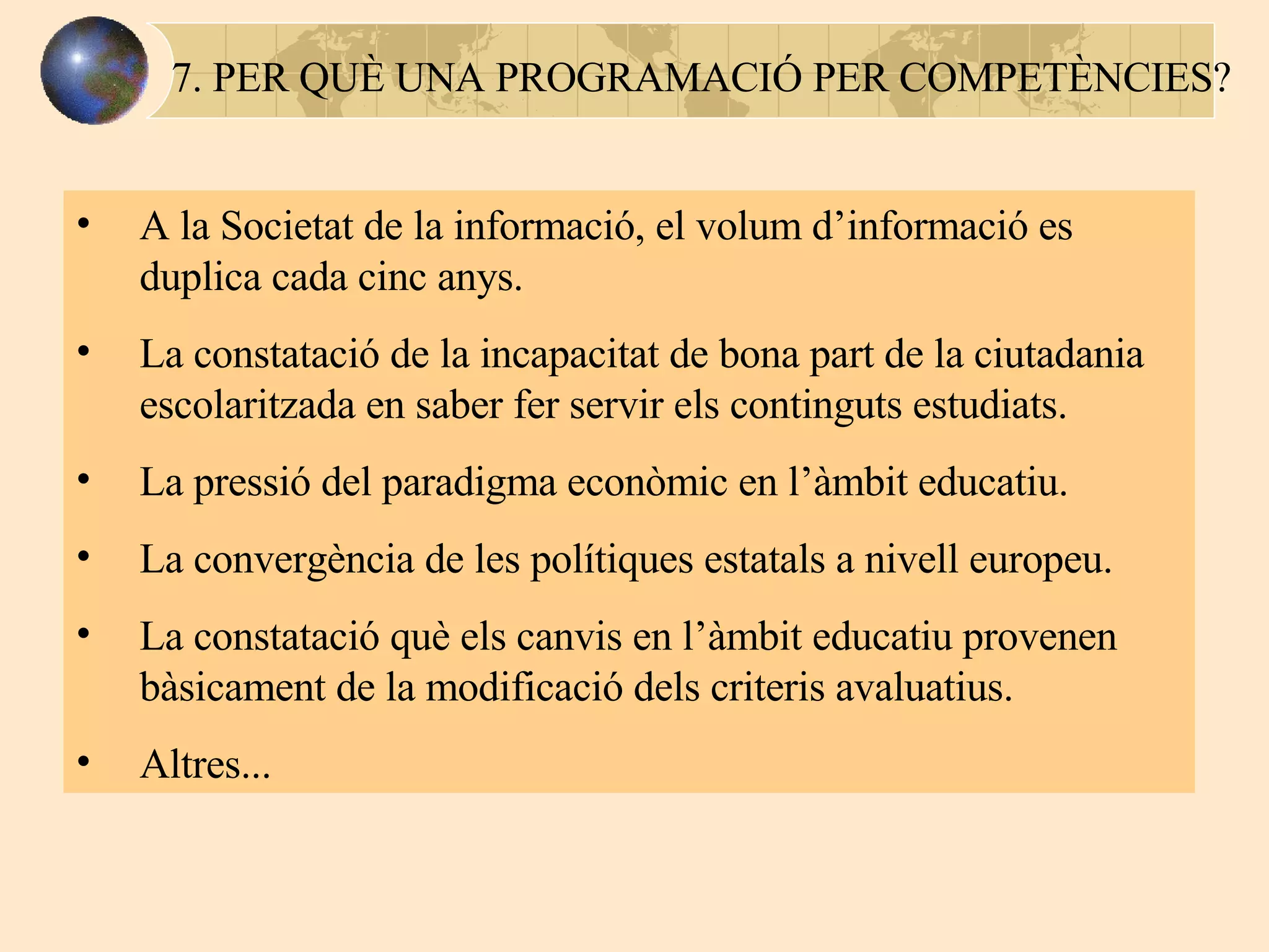 7. PER QUÈ UNA PROGRAMACIÓ PER COMPETÈNCIES? A la Societat de la informació, el volum d’informació es duplica cada cinc anys.  La constatació de la incapacitat de bona part de la ciutadania escolaritzada en saber fer servir els  continguts  estudiats. La pressió del paradigma econòmic en l’ à mbit educatiu. La convergència de les polítiques estatals a nivell europeu. La constatació què els canvis en l’àmbit educatiu provenen bàsicament de la modificació dels criteris avaluatius. Altres... 