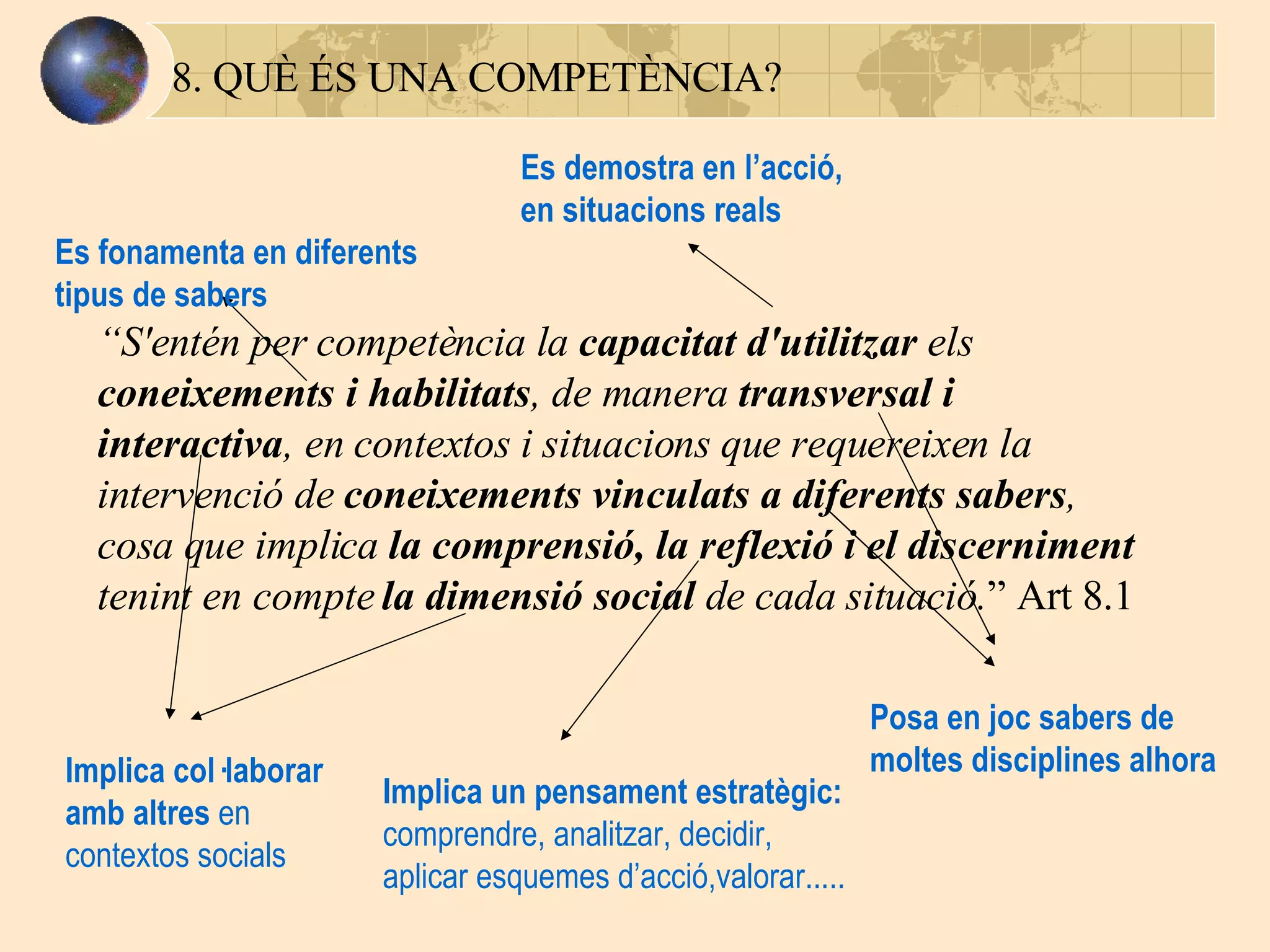8. QUÈ ÉS UNA COMPETÈNCIA? “ S'entén per competència la  capacitat d'utilitzar  els  coneixements i habilitats , de manera  transversal i interactiva , en contextos i situacions que requereixen la intervenció de  coneixements vinculats a diferents sabers , cosa que implica  la comprensió, la reflexió i el discerniment  tenint en compte  la dimensió social  de cada situació. ” Art 8.1 Es demostra en l’acció, en situacions reals Es fonamenta en diferents tipus de sabers Posa en joc sabers de moltes disciplines alhora Implica un pensament estratègic: comprendre, analitzar, decidir, aplicar esquemes d’acció,valorar..... Implica col·laborar amb altres  en contextos   socials 