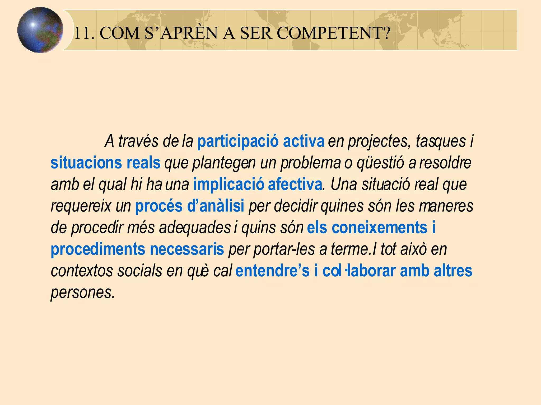 11. COM S’APRÈN A SER COMPETENT? A través de la  participació activa  en projectes, tasques i  situacions reals   que plantegen un problema o qüestió a resoldre amb el qual hi ha una  implicació afectiva . Una situació real que requereix un  procés d’anàlisi  per decidir quines són les maneres de procedir més adequades i quins són  els coneixements i procediments necessaris  per portar-les a terme.I tot això en contextos socials en què cal  entendre’s i col·laborar amb altres  persones. 