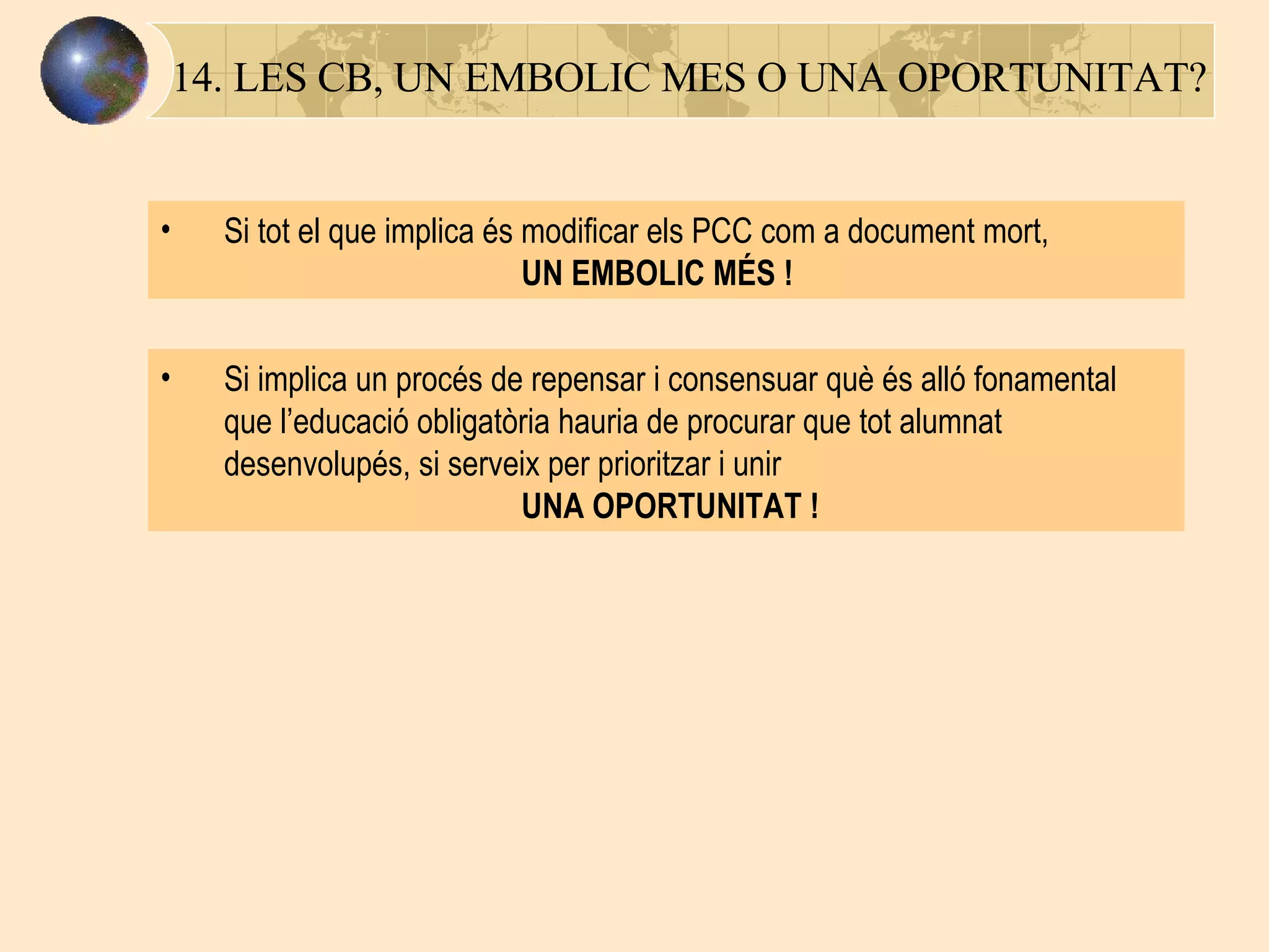 14. LES CB, UN EMBOLIC MES O UNA OPORTUNITAT? Si tot el que implica és modificar els PCC com a document mort,    UN EMBOLIC MÉS ! Si implica un procés de repensar i consensuar què és alló fonamental que l’educació obligatòria hauria de procurar que tot alumnat desenvolupés, si serveix per prioritzar i unir   UNA OPORTUNITAT ! 