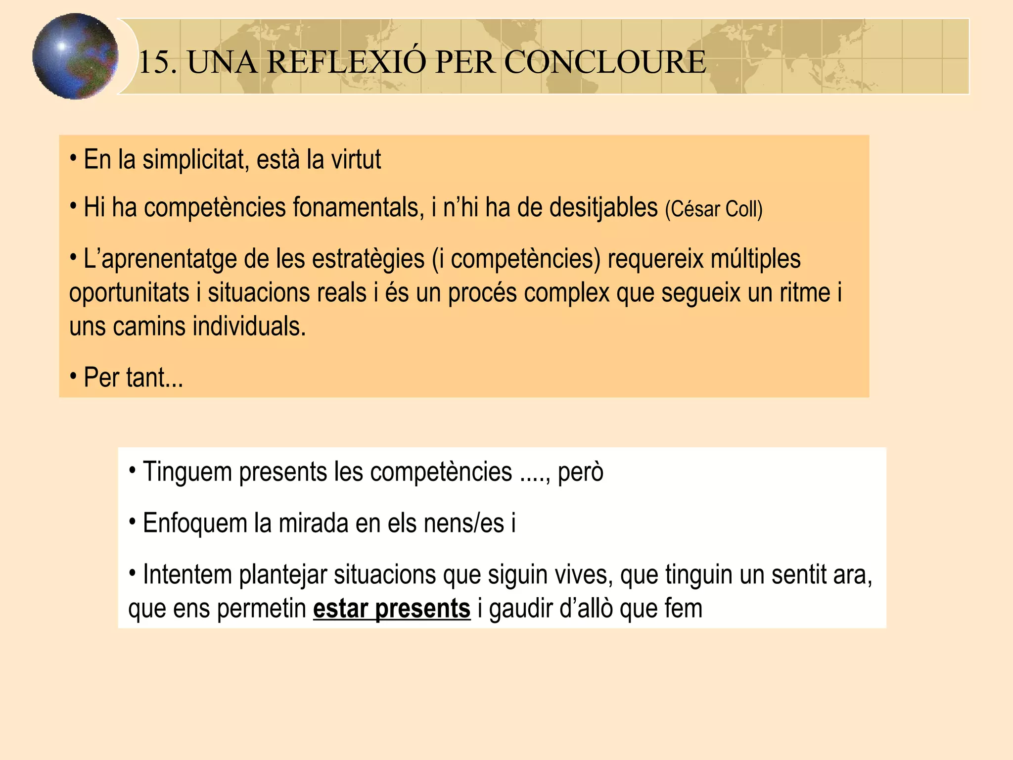 15. UNA REFLEXIÓ PER CONCLOURE En la simplicitat, està la virtut Hi ha competències fonamentals, i n’hi ha de desitjables  (César Coll) L’aprenentatge de les estratègies (i competències) requereix múltiples oportunitats i situacions reals i és un procés complex que segueix un ritme i uns camins individuals.  Per tant... Tinguem presents les competències ...., però Enfoquem la mirada en els nens/es i  Intentem plantejar situacions que siguin vives, que tinguin un sentit ara, que ens permetin  estar presents  i gaudir d’allò que fem 