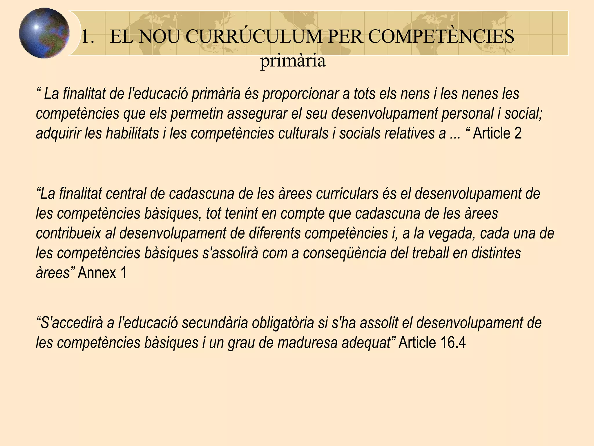EL NOU CURRÚCULUM PER COMPETÈNCIES   primària “  La finalitat de l'educació primària és proporcionar a tots els nens i les nenes les competències que els permetin assegurar el seu desenvolupament personal i social; adquirir les habilitats i les competències culturals i socials relatives a  ... “  Article 2 “ La finalitat central de cadascuna de les àrees curriculars és el desenvolupament de les competències bàsiques, tot tenint en compte que cadascuna de les àrees contribueix al desenvolupament de diferents competències i, a la vegada, cada una de les competències bàsiques s'assolirà com a conseqüència del treball en distintes àrees ”  Annex 1 “ S'accedirà a l'educació secundària obligatòria si s'ha assolit el desenvolupament de les competències bàsiques i un grau de maduresa adequat ”  Article 16.4 