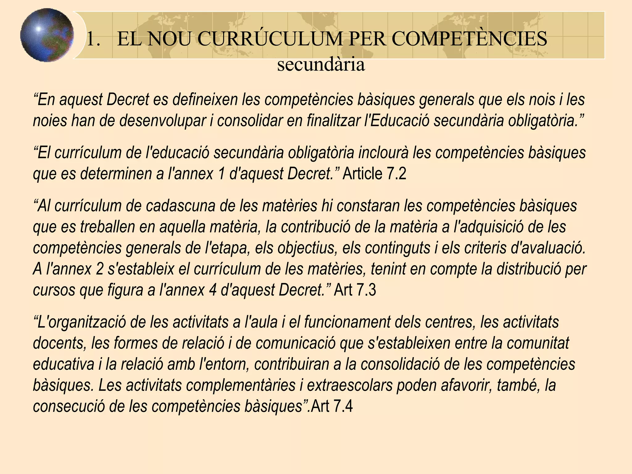 EL NOU CURRÚCULUM PER COMPETÈNCIES   secundària “ En aquest Decret es defineixen les competències bàsiques generals que els nois i les noies han de desenvolupar i consolidar en finalitzar l'Educació secundària obligatòria. ”   “ El currículum de l'educació secundària obligatòria inclourà les competències bàsiques que es determinen a l'annex 1 d'aquest Decret. ”  Article 7.2 “ Al currículum de cadascuna de les matèries hi constaran les competències bàsiques que es treballen en aquella matèria, la contribució de la matèria a l'adquisició de les competències generals de l'etapa, els objectius, els continguts i els criteris d'avaluació. A l'annex 2 s'estableix el currículum de les matèries, tenint en compte la distribució per cursos que figura a l'annex 4 d'aquest Decret. ”  Art 7.3 “ L'organització de les activitats a l'aula i el funcionament dels centres, les activitats docents, les formes de relació i de comunicació que s'estableixen entre la comunitat educativa i la relació amb l'entorn, contribuiran a la consolidació de les competències bàsiques. Les activitats complementàries i extraescolars poden afavorir, també, la consecució de les competències bàsiques ” . Art 7.4 