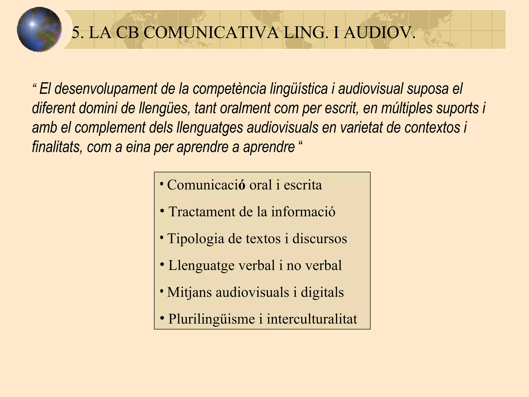 5. LA CB COMUNICATIVA LING. I AUDIOV. “  El  desenvolupament de la competència lingüística i audiovisual suposa el diferent domini de llengües, tant oralment com per escrit, en múltiples suports i amb el complement dels llenguatges audiovisuals en varietat de contextos i finalitats, com a eina per aprendre a aprendre   “  Comunicaci ó  oral i escrita Tractament de la informació Tipologia de textos i discursos Llenguatge verbal i no verbal Mitjans audiovisuals i digitals Plurilingüisme i interculturalitat 