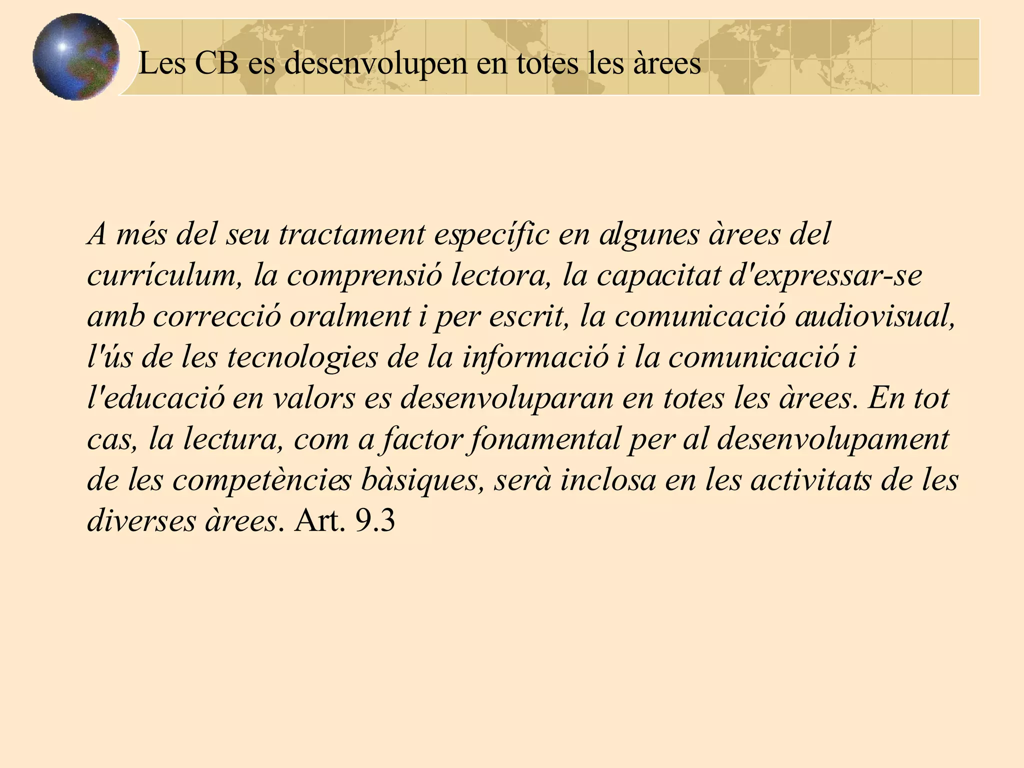A més del seu tractament específic en algunes àrees del currículum, la comprensió lectora, la capacitat d'expressar-se amb correcció oralment i per escrit, la comunicació audiovisual, l'ús de les tecnologies de la informació i la comunicació i l'educació en valors es desenvoluparan en totes les àrees. En tot cas, la lectura, com a factor fonamental per al desenvolupament de les competències bàsiques, serà inclosa en les activitats de les diverses àrees .   Art. 9.3 Les CB es desenvolupen en totes les àrees 