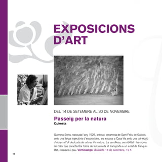 Z

EXPOSICIONS
D’ART

DEL 14 DE SETEMBRE AL 30 DE NOVEMBRE

Passeig per la natura
Quimeta

Quimeta Serra, nascuda l’any 1928, artista i ceramista de Sant Feliu de Guíxols,
amb una llarga trajectòria d’exposicions, ara exposa a Casa Irla amb una col·lecció
d’obres a l’oli dedicada als arbres i la natura. La senzillesa, sensibilitat i harmonia
de color que caracteritza l’obra de la Quimeta et transporta a un estat de tranquil·
litat, relaxació i pau. Vernissatge: dissabte 14 de setembre, 19 h
10

 