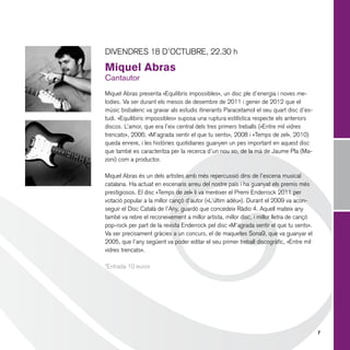 DIVENDRES 18 D’OCTUBRE, 22.30 h

Miquel Abras
Cantautor

Miquel Abras presenta «Equilibris impossibles», un disc ple d’energia i noves melodies. Va ser durant els mesos de desembre de 2011 i gener de 2012 que el
músic bisbalenc va gravar als estudis itinerants Paracetamol el seu quart disc d’estudi. «Equilibiris impossibles» suposa una ruptura estilística respecte els anteriors
discos. L’amor, que era l’eix central dels tres primers treballs («Entre mil vidres
trencats», 2006; «M’agrada sentir el que tu sents», 2008 i «Temps de zel», 2010)
queda enrere, i les històries quotidianes guanyen un pes important en aquest disc
que també es caracteritza per la recerca d’un nou so, de la mà de Jaume Pla (Mazoni) com a productor.
Miquel Abras és un dels artistes amb més repercussió dins de l’escena musical
catalana. Ha actuat en escenaris arreu del nostre país i ha guanyat els premis més
prestigiosos. El disc «Temps de zel» li va merèixer el Premi Enderrock 2011 per
votació popular a la millor cançó d’autor («L’últim adéu»). Durant el 2009 va aconseguir el Disc Català de l’Any, guardó que concedeix Ràdio 4. Aquell mateix any
també va rebre el reconeixement a millor artista, millor disc, i millor lletra de cançó
pop-rock per part de la revista Enderrock pel disc «M’agrada sentir el que tu sents».
Va ser precisament gràcies a un concurs, el de maquetes Sona9, que va guanyar el
2005, que l’any següent va poder editar el seu primer treball discogràfic, «Entre mil
vidres trencats».
*Entrada 10 euros

7

 