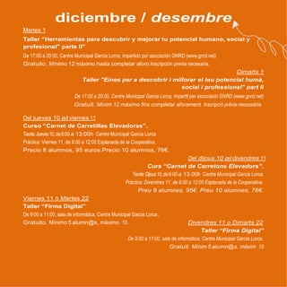 diciembre / desembre
Martes 1
Taller “Herramientas para descubrir y mejorar tu potencial humano, social y
profesional" parte II”
De 17:00 a 20:00, Centre Municipal Garcia Lorca, impartido por asociación GNRD (www.gnrd.net)
Gratuito. Mínimo 12 máximo hasta completar aforo.Inscripción previa necesaria.
Dimarts 1
Taller "Eines per a descobrir i millorar el teu potencial humà,
social i professional" part II
De 17:00 a 20:00, Centre Municipal Garcia Lorca, impartit per associació GNRD (www.gnrd.net)
Gratuït. Mínim 12 máximo fins completar aforament. Inscripció prèvia necessària.
Del jueves 10 al viernes 11
Curso “Carnet de Carretillas Elevadoras”.
Teoria:Jueves10,de9:00 a 12:00h Centre Municipal Garcia Lorca
Pràctica: Viernes 11, de 8:00 a 13:00 Explanada de la Cooperativa.
Precio 8 alumnos, 95 euros.Precio 10 alumnos, 76€.
Del dijous 10 al divendres 11
Curs “Carnet de Carretons Elevadors”.
Teoria:Dijous10,de9:00 a 12.00h Centre Municipal Garcia Lorca.
Pràctica: Divendres 11, de 8:00 a 13:00 Esplanada de la Cooperativa.
Preu 8 alumnes, 95€. Preu 10 alumnes, 76€.
Viernes 11 ó Martes 22
Taller “Firma Digital”
De 9:00 a 11:00, sala de informática, Centre Municipal Garcia Lorca.
Gratuito. Mínimo 5 alumn@s, máximo 10. Divendres 11 o Dimarts 22
Taller “Firma Digital”
De 9:00 a 11:00, sala de informàtica, Centre Municipal Garcia Lorca.
Gratuït. Mínim 5 alumn@s, máxim 10
 